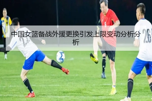 中国女篮备战外援更换引发上限变动分析分析
